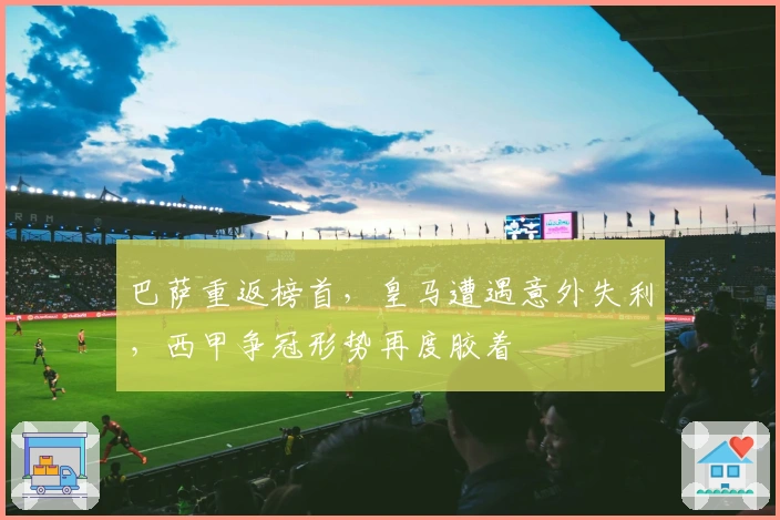 巴萨重返榜首，皇马遭遇意外失利，西甲争冠形势再度胶着