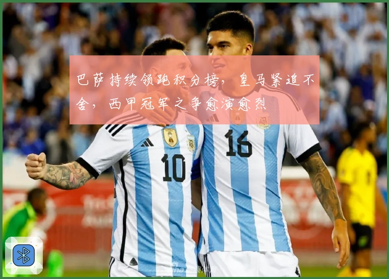巴萨持续领跑积分榜，皇马紧追不舍，西甲冠军之争愈演愈烈