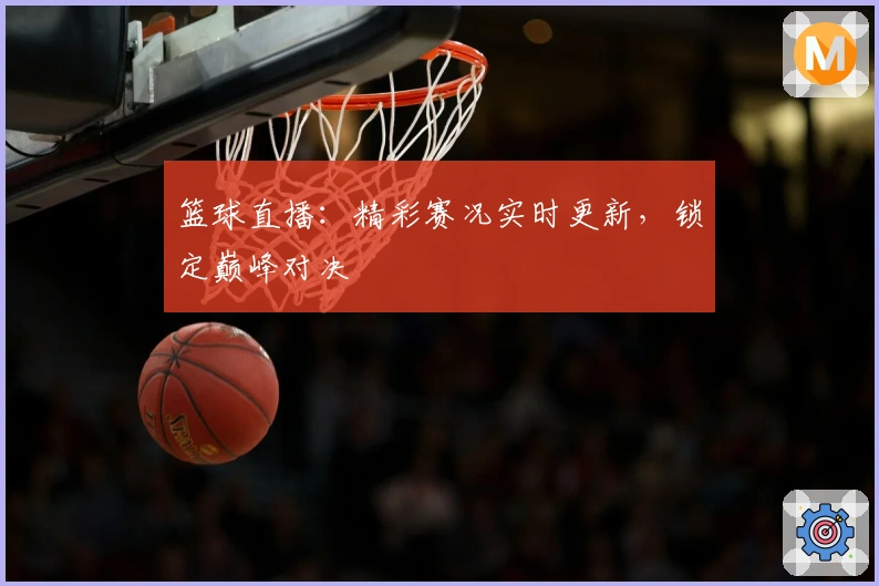 篮球直播:精彩赛况实时更新,锁定巅峰对决