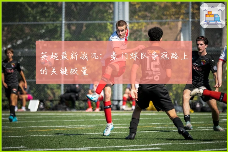 英超最新战况：豪门球队争冠路上的关键较量