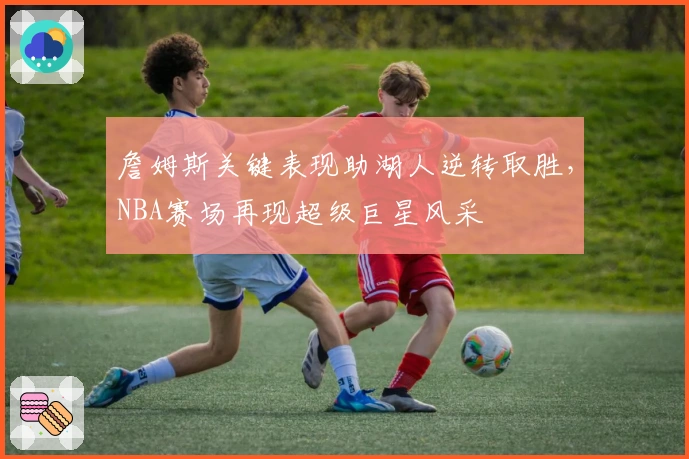 詹姆斯关键表现助湖人逆转取胜，NBA赛场再现超级巨星风采