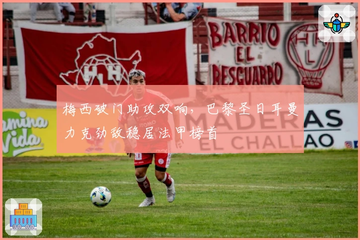 梅西破门助攻双响，巴黎圣日耳曼力克劲敌稳居法甲榜首