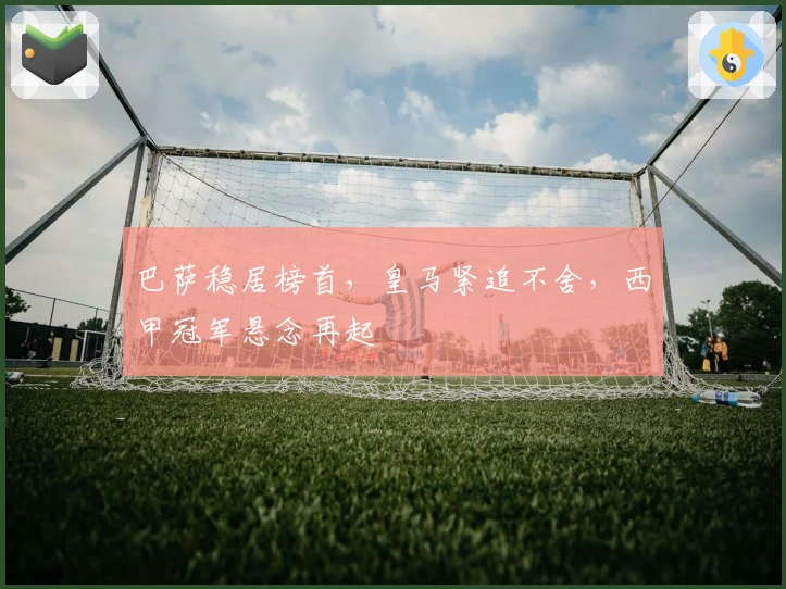 巴萨稳居榜首，皇马紧追不舍，西甲冠军悬念再起