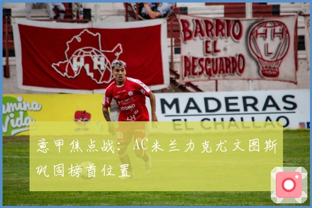 意甲焦点战:AC米兰力克尤文图斯巩固榜首位置