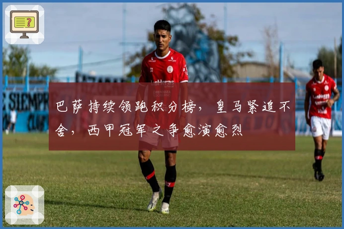 巴萨持续领跑积分榜，皇马紧追不舍，西甲冠军之争愈演愈烈