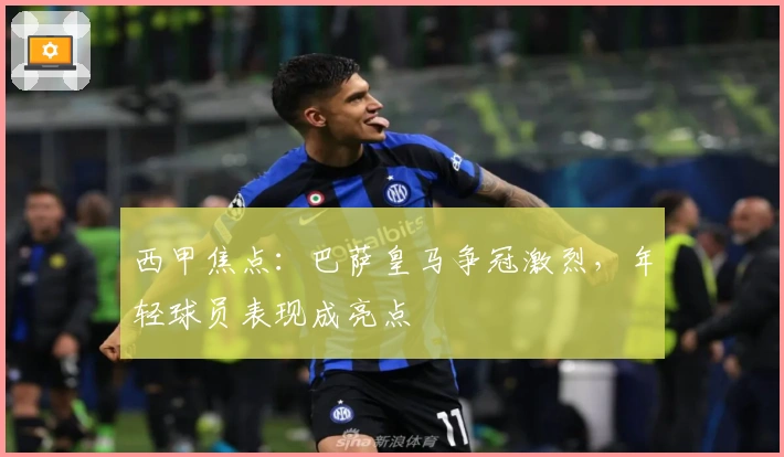 西甲焦点：巴萨皇马争冠激烈，年轻球员表现成亮点